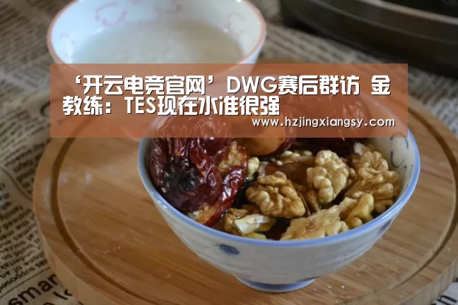 ‘开云电竞官网’DWG赛后群访 金教练:TES现在水准很强(图1) 开云电竞官网